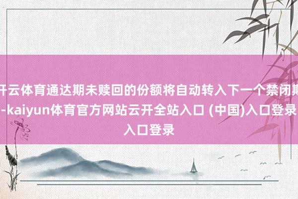 开云体育通达期未赎回的份额将自动转入下一个禁闭期-kaiyun体育官方网站云开全站入口 (中国)入口登录