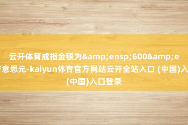 云开体育戒指金额为&ensp;600&ensp;好意思元-kaiyun体育官方网站云开全站入口 (中国)入口登录