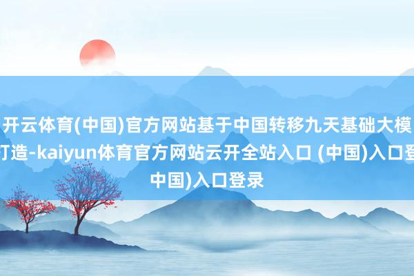 开云体育(中国)官方网站基于中国转移九天基础大模子打造-kaiyun体育官方网站云开全站入口 (中国)入口登录