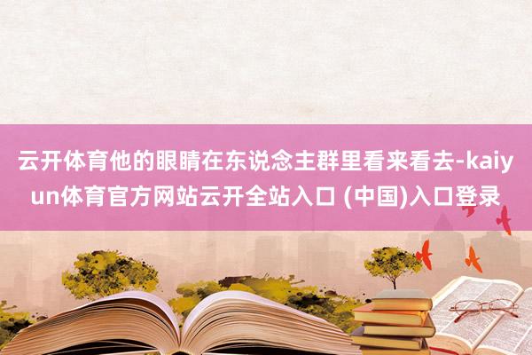 云开体育他的眼睛在东说念主群里看来看去-kaiyun体育官方网站云开全站入口 (中国)入口登录