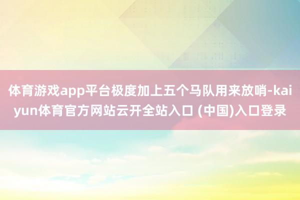 体育游戏app平台极度加上五个马队用来放哨-kaiyun体育官方网站云开全站入口 (中国)入口登录