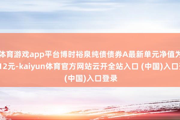 体育游戏app平台博时裕泉纯债债券A最新单元净值为1.112元-kaiyun体育官方网站云开全站入口 (中国)入口登录