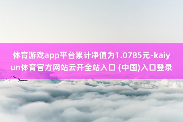 体育游戏app平台累计净值为1.0785元-kaiyun体育官方网站云开全站入口 (中国)入口登录