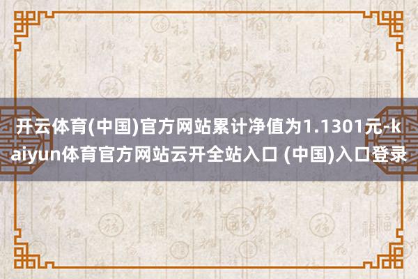 开云体育(中国)官方网站累计净值为1.1301元-kaiyun体育官方网站云开全站入口 (中国)入口登录