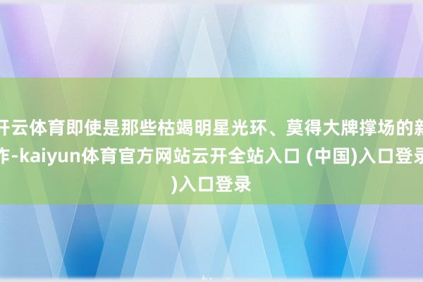 开云体育即使是那些枯竭明星光环、莫得大牌撑场的新作-kaiyun体育官方网站云开全站入口 (中国)入口登录