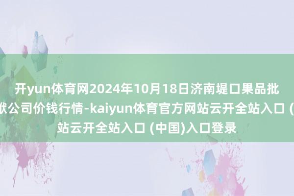 开yun体育网2024年10月18日济南堤口果品批发发展有限包袱公司价钱行情-kaiyun体育官方网站云开全站入口 (中国)入口登录