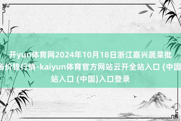 开yun体育网2024年10月18日浙江嘉兴蔬菜批发来回商场价钱行情-kaiyun体育官方网站云开全站入口 (中国)入口登录