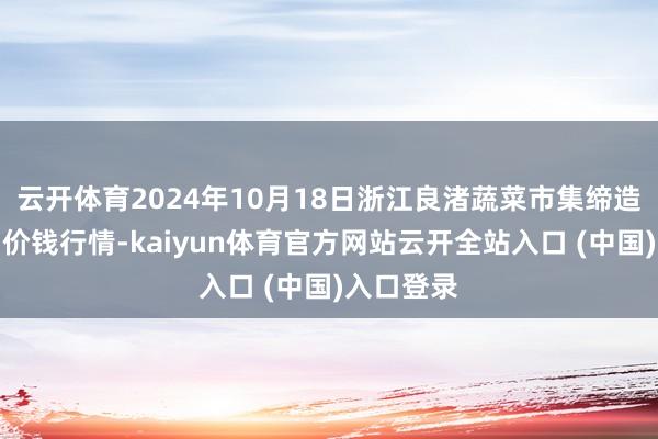 云开体育2024年10月18日浙江良渚蔬菜市集缔造有限公司价钱行情-kaiyun体育官方网站云开全站入口 (中国)入口登录