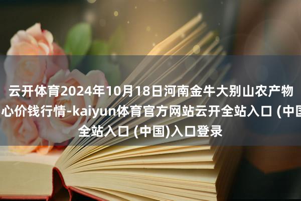 云开体育2024年10月18日河南金牛大别山农产物当代物流中心价钱行情-kaiyun体育官方网站云开全站入口 (中国)入口登录