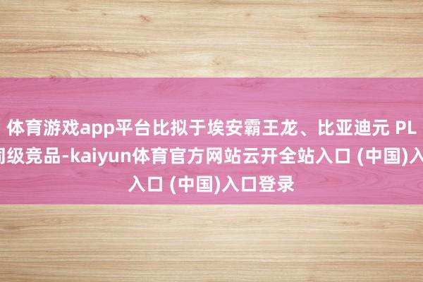 体育游戏app平台比拟于埃安霸王龙、比亚迪元 PLUS 等同级竞品-kaiyun体育官方网站云开全站入口 (中国)入口登录