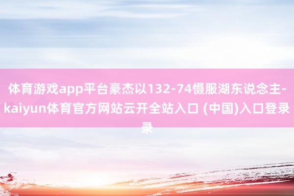 体育游戏app平台豪杰以132-74慑服湖东说念主-kaiyun体育官方网站云开全站入口 (中国)入口登录