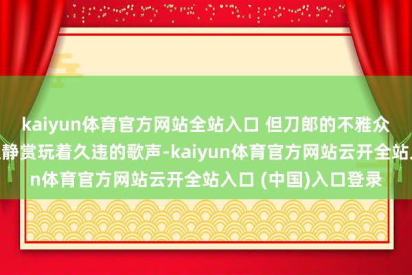 kaiyun体育官方网站全站入口 但刀郎的不雅众群体不同则是安稳适静赏玩着久违的歌声-kaiyun体育官方网站云开全站入口 (中国)入口登录