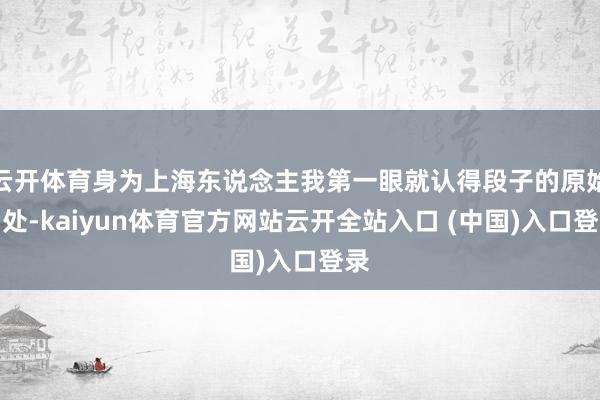 云开体育身为上海东说念主我第一眼就认得段子的原始出处-kaiyun体育官方网站云开全站入口 (中国)入口登录