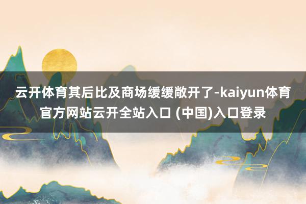 云开体育其后比及商场缓缓敞开了-kaiyun体育官方网站云开全站入口 (中国)入口登录