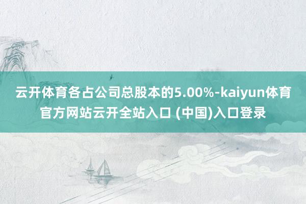 云开体育各占公司总股本的5.00%-kaiyun体育官方网站云开全站入口 (中国)入口登录