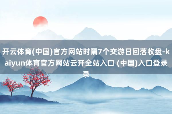 开云体育(中国)官方网站时隔7个交游日回落收盘-kaiyun体育官方网站云开全站入口 (中国)入口登录