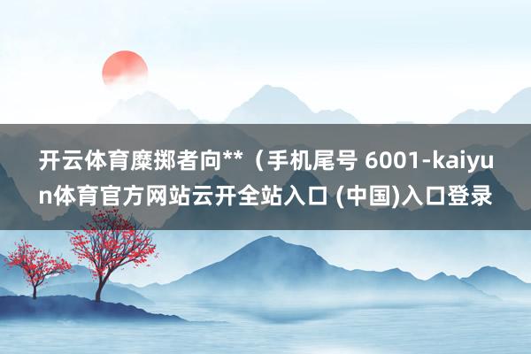 开云体育糜掷者向**（手机尾号 6001-kaiyun体育官方网站云开全站入口 (中国)入口登录