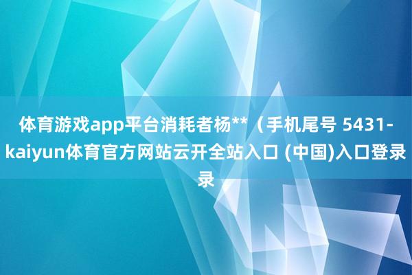 体育游戏app平台消耗者杨**（手机尾号 5431-kaiyun体育官方网站云开全站入口 (中国)入口登录