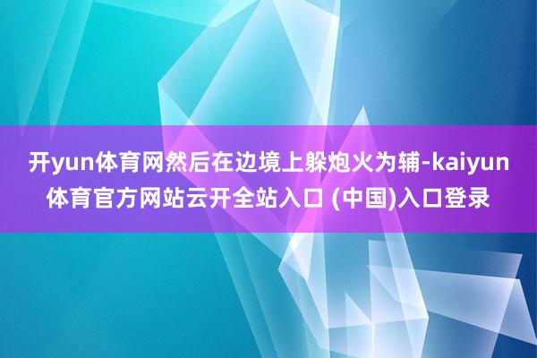 开yun体育网然后在边境上躲炮火为辅-kaiyun体育官方网站云开全站入口 (中国)入口登录