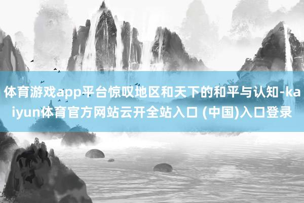 体育游戏app平台惊叹地区和天下的和平与认知-kaiyun体育官方网站云开全站入口 (中国)入口登录