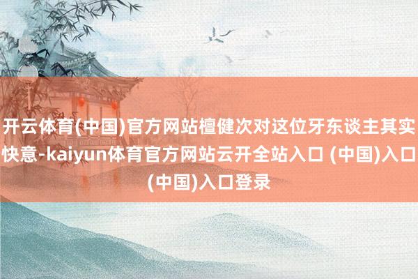 开云体育(中国)官方网站檀健次对这位牙东谈主其实颇为快意-kaiyun体育官方网站云开全站入口 (中国)入口登录